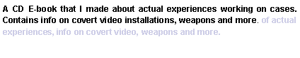 Text Box: A CD E-book that I made about actual experiences working on cases.  Contains info on covert video installations, weapons and more. of actual experiences, info on covert video, weapons and more.